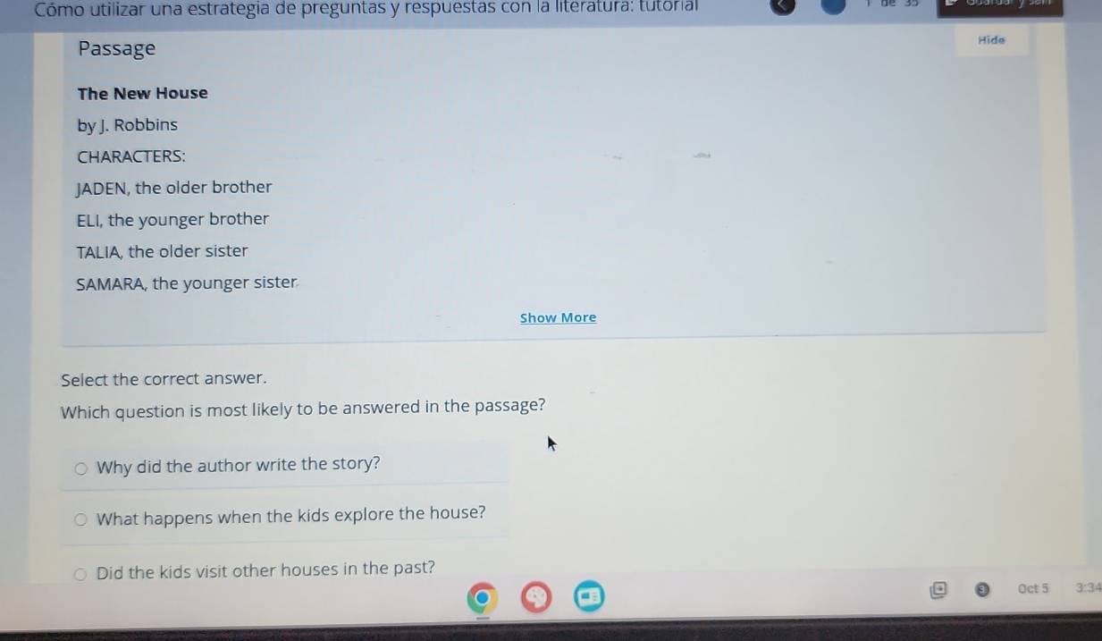 Cómo utilizar una estrategia de preguntas y respuestas con la literatura: tutórial
Passage Hide
The New House
by J. Robbins
CHARACTERS:
JADEN, the older brother
ELI, the younger brother
TALIA, the older sister
SAMARA, the younger sister
Show More
Select the correct answer.
Which question is most likely to be answered in the passage?
Why did the author write the story?
What happens when the kids explore the house?
Did the kids visit other houses in the past?
Oct 5 3