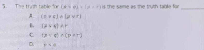 The truth table for (pvee q)vee (pwedge r) is the same as the truth table for _
A. (pvee q)wedge (pvee r)
B. (pvee q)wedge r
C. (pvee q)wedge (pwedge r)
D. pvee q