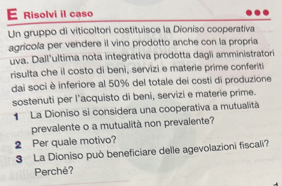 Risolvi il caso 
Un gruppo di viticoltori costituisce la Dioniso cooperativa 
agricola per vendere il vino prodotto anche con la propria 
uva. Dall’ultima nota integrativa prodotta dagli amministratori 
risulta che il costo di beni, servizi e materie prime conferiti 
dai soci è inferiore al 50% del totale dei costi di produzione 
sostenuti per l’acquisto di beni, servizi e materie prime. 
La Dioniso si considera una cooperativa a mutualità 
prevalente o a mutualità non prevalente? 
2 Per quale motivo? 
3 La Dioniso può beneficiare delle agevolazioni fiscali? 
Perché?