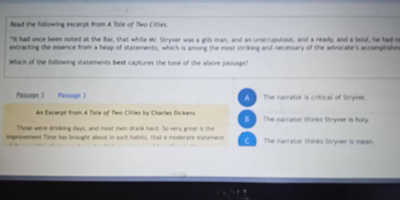 Read the following excerpt from A Tole of Two Cities.
"It had once been noted at the Bar, that while Mr. Stryver was a glib man, and an unscrupulous, and a ready, and a bold, he had n
extracting the essence from a heap of statements, which is among the most striking and necessary of the advocate's accomplishm
Which of the following statements best captures the tone of the above passage?
Passape 1 Passage 2 The narrator is criticall of Stryver.
A
Am Excerpt from A Tale of Two Cities by Charles Dickens
B The marrator thinks Stryver is holy.
Those were drinking days, and most men drank hard. So very great is the
impeovement Time has beought about in such hubits, that a moderate statement C The narrator thinks Stryver is mean.