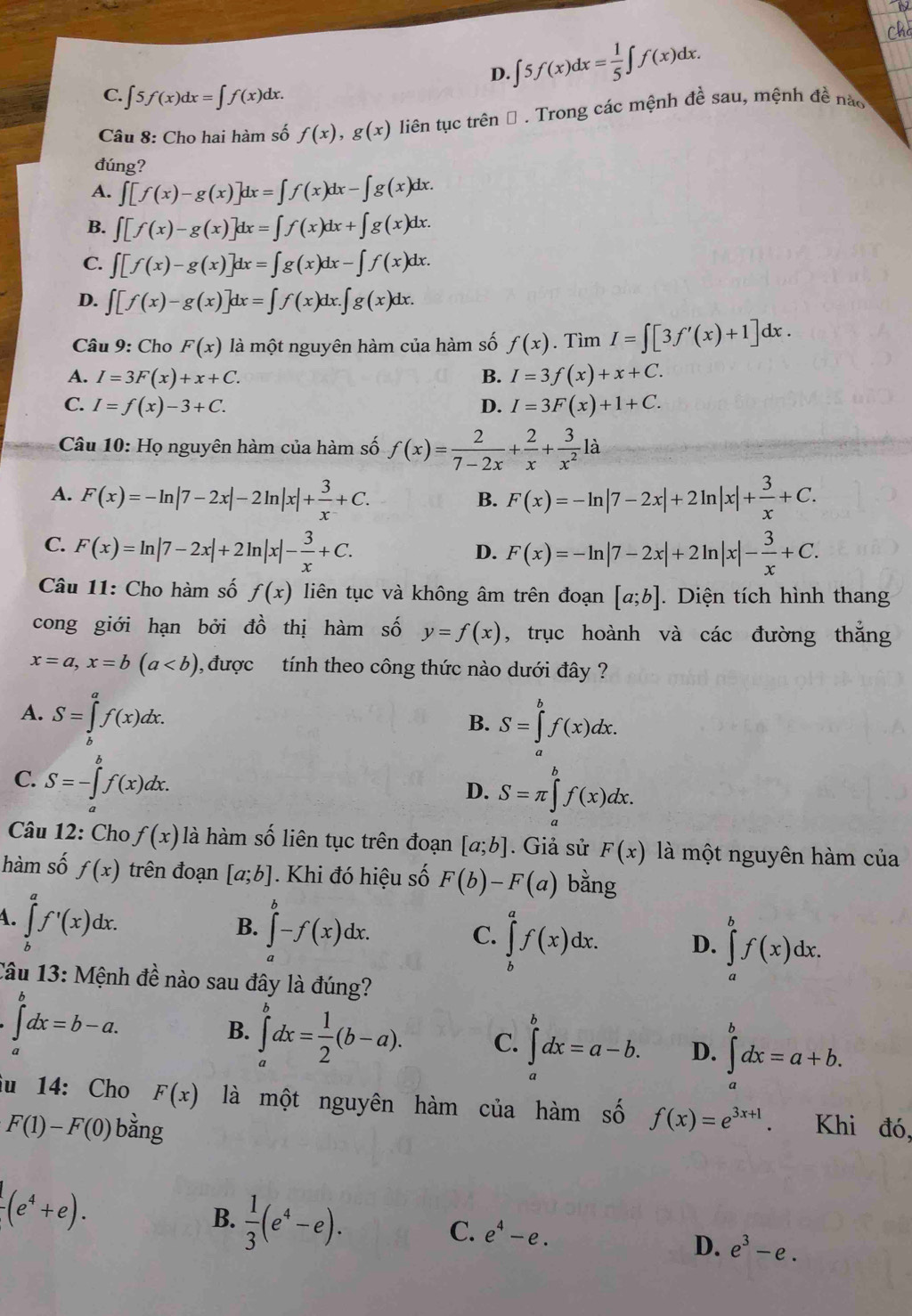 D. ∈t 5f(x)dx= 1/5 ∈t f(x)dx.
C. ∈t 5f(x)dx=∈t f(x)dx.
Câu 8: Cho hai hàm số f(x),g(x) liên tục trên Đ . Trong các mệnh đề sau, mệnh đề nào
đúng?
A. ∈t [f(x)-g(x)]dx=∈t f(x)dx-∈t g(x)dx.
B. ∈t [f(x)-g(x)]dx=∈t f(x)dx+∈t g(x)dx.
C. ∈t [f(x)-g(x)]dx=∈t g(x)dx-∈t f(x)dx.
D. ∈t [f(x)-g(x)]dx=∈t f(x)dx.∈t g(x)dx.
Câu 9: Cho F(x) là một nguyên hàm của hàm số f(x). Tìm I=∈t [3f'(x)+1]dx.
A. I=3F(x)+x+C. B. I=3f(x)+x+C.
C. I=f(x)-3+C. D. I=3F(x)+1+C.
Câu 10: Họ nguyên hàm của hàm số f(x)= 2/7-2x + 2/x + 3/x^2 la
A. F(x)=-ln |7-2x|-2ln |x|+ 3/x +C. F(x)=-ln |7-2x|+2ln |x|+ 3/x +C.
B.
C. F(x)=ln |7-2x|+2ln |x|- 3/x +C. F(x)=-ln |7-2x|+2ln |x|- 3/x +C.
D.
Câu 11: Cho hàm số f(x) liên tục và không âm trên đoạn [a;b]. Diện tích hình thang
cong giới hạn bởi đồ thị hàm số y=f(x) , trục hoành và các đường thắng
x=a,x=b(a 0, được tính theo công thức nào dưới đây ?
A. S=∈tlimits _b^(af(x)dx.
B. S=∈tlimits _a^bf(x)dx.
C. S=-∈tlimits _a^bf(x)dx.
D. S=π ∈tlimits _a^bf(x)dx.
Câu 12: Cho f(x) là hàm số liên tục trên đoạn [a;b]. Giả sử F(x) là một nguyên hàm của
hàm số f(x) trên đoạn [a;b]. Khi đó hiệu số F(b)-F(a) bằng
4. ∈tlimits _b^af'(x)dx.
B. ∈tlimits _a^b-f(x)dx.
C. ∈tlimits _b^af(x)dx. D. ∈tlimits _a^bf(x)dx.
Câu 13: Mệnh đề nào sau đây là đúng?
∈tlimits _a^bdx=b-a.
B. ∈tlimits _a^bdx=frac 1)2(b-a). C. ∈tlimits _a^(bdx=a-b. D. ∈tlimits _a^bdx=a+b.
iu 14: Cho F(x) là một nguyên hàm của hàm số f(x)=e^3x+1). Khi đó,
F(1)-F(0) bằng
-(e^4+e).
B.  1/3 (e^4-e).
C. e^4-e. D. e^3-e.