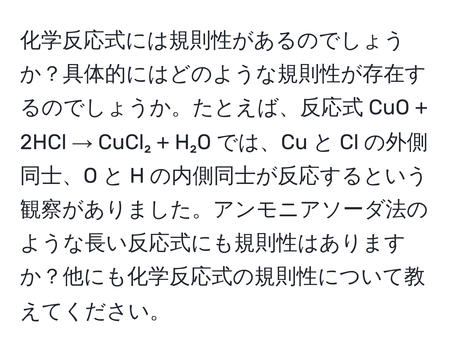 化学反応式には規則性があるのでしょうか？具体的にはどのような規則性が存在するのでしょうか。たとえば、反応式 CuO + 2HCl → CuCl₂ + H₂O では、Cu と Cl の外側同士、O と H の内側同士が反応するという観察がありました。アンモニアソーダ法のような長い反応式にも規則性はありますか？他にも化学反応式の規則性について教えてください。