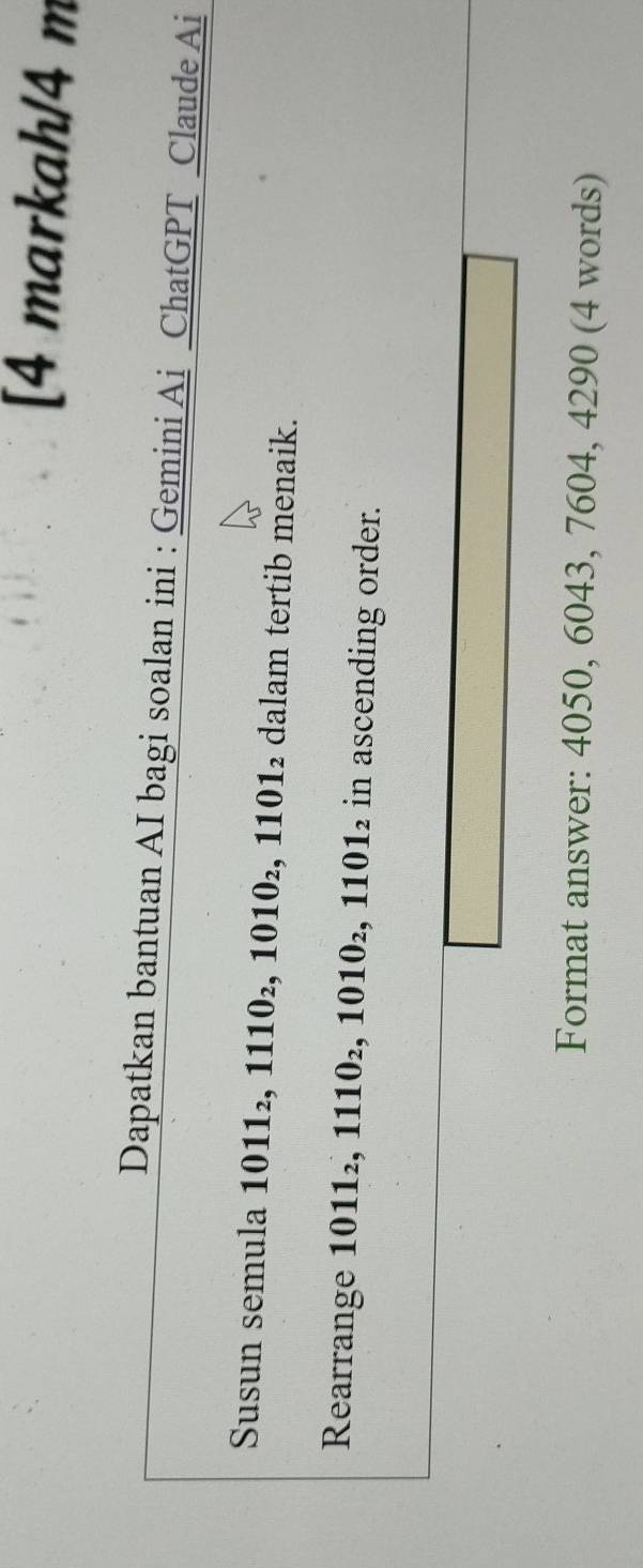 [4 markah/4 m 
Dapatkan bantuan AI bagi soalan ini : Gemini Ai ChatGPT Claude Ai 
Susun semula 1011_2, 1110_2, 1010_2 : 1101_2 dalam tertib menaik. 
Rearrange 1011_2, 1110_2 ,1010_2, 1101_2 in ascending order. 
Format answer: 4050, 6043, 7604, 4290 (4 words)