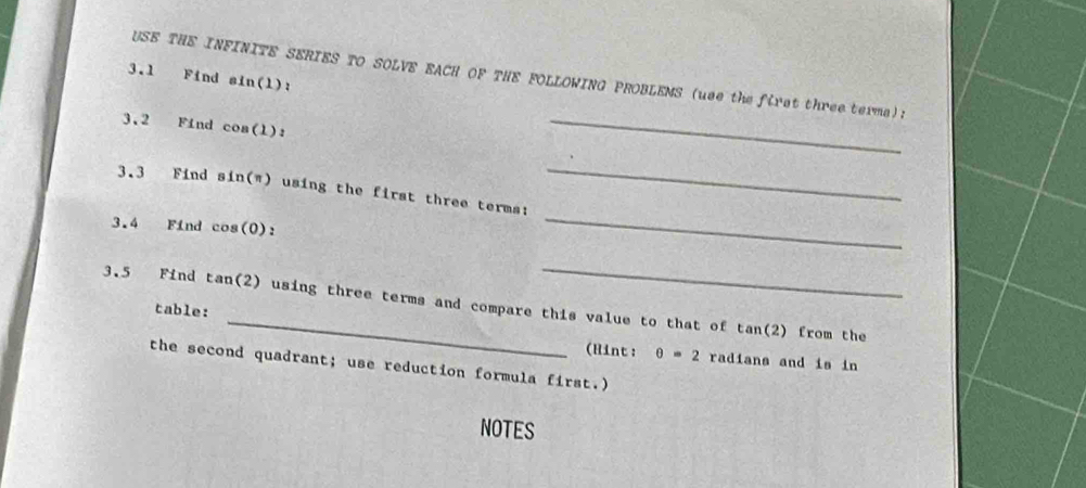 USE THE INFINITE SERIES TO SOLVE EACH OF THE FOLLOWING PROBLEMS (use the first three terma): 
3.1 Find sin(l) : 
3.2 Find cos(l) : 
_ 
3.3 Find sin(π) using the first three terms: 
_ 
3.4 Find cos(0) : 
_ 
_ 
3.5 Find tan(2) using three terms and compare this value to that of tan(2) from the 
table: 
(Hint: θ =2 radians and is in 
the second quadrant; use reduction formula first.) 
NOTES