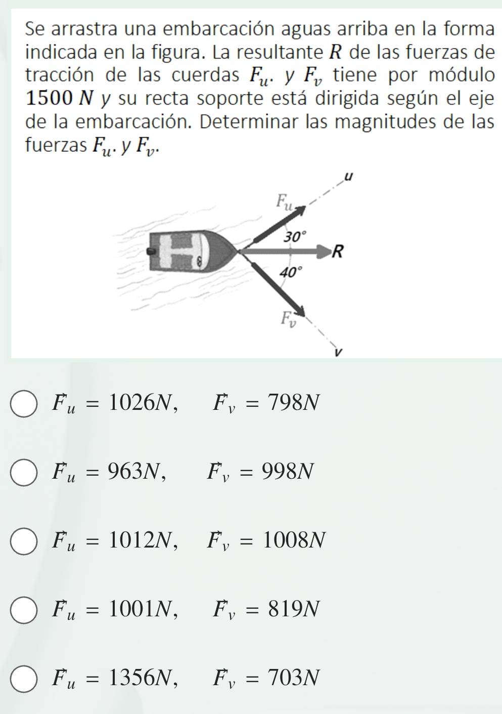 Se arrastra una embarcación aguas arriba en la forma
indicada en la figura. La resultante R de las fuerzas de
tracción de las cuerdas F_u. y F_v tiene por módulo
1500 N y su recta soporte está dirigida según el eje
de la embarcación. Determinar las magnitudes de las
fuerzas F_u. y F_v.
F_u=1026N,F_v=798N
F_u=963N,F_v=998N
F_u=1012N,F_v=1008N
F_u=1001N,F_v=819N
F_u=1356N,F_v=703N