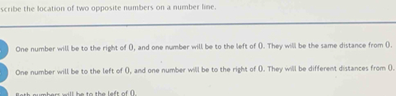 scribe the location of two opposite numbers on a number line. 
One number will be to the right of (), and one number will be to the left of (). They will be the same distance from (). 
One number will be to the left of (), and one number will be to the right of (). They will be different distances from (). 
mbers will be to the left of (