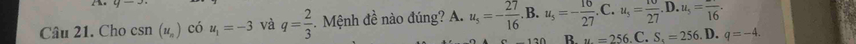 Cho csn (u_n) có u_1=-3 và q= 2/3  -. Mệnh đề nào đúng? A. u_5=- 27/16 .B. u_5=- 16/27 .C. u_5= 10/27 .D. u_5=frac 16.
B. u=256 C. S_5=256. D. q=-4.