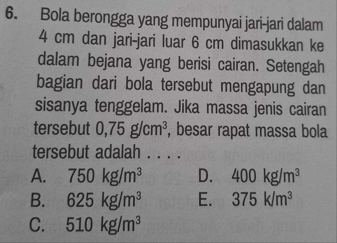 Bola berongga yang mempunyai jari-jari dalam
4 cm dan jari-jari luar 6 cm dimasukkan ke
dalam bejana yang berisi cairan. Setengah
bagian dari bola tersebut mengapung dan
sisanya tenggelam. Jika massa jenis cairan
tersebut 0,75g/cm^3 , besar rapat massa bola
tersebut adalah . . . .
A. 750kg/m^3 D. 400kg/m^3
B. 625kg/m^3 E. 375k/m^3
C. 510kg/m^3