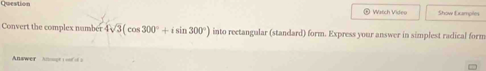 Question Watch Video Show Examples 
Convert the complex number 4sqrt(3)(cos 300°+isin 300°) into rectangular (standard) form. Express your answer in simplest radical form 
Answer Altespt 1 osf of 2