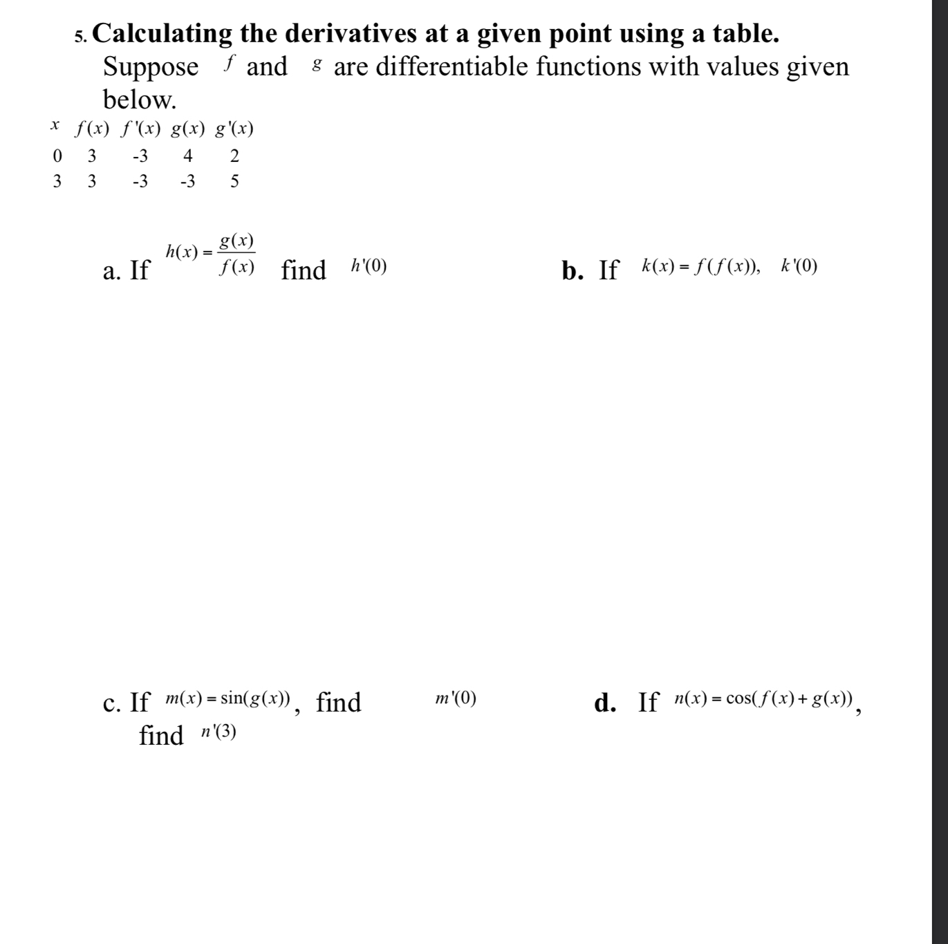 Calculating the derivatives at a given point using a table. 
Suppose ∫ and § are differentiable functions with values given 
below.
x f(x)f'(x)g(x)g'(x)
0 3 -3 4 2
3 3 -3 -3 5
a. If h(x)= g(x)/f(x)  find h'(0) b. If k(x)=f(f(x)), k'(0)
c. If m(x)=sin (g(x)) , find m'(0) d. If n(x)=cos (f(x)+g(x)), 
find n'(3)