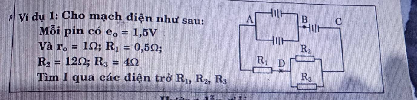 # Ví dụ 1: Cho mạch điện như sau: A a B C 
Mỗi pin chat O e_o=1,5V
Và r_o=1Omega; R_1=0,5Omega;
R_2
R_2=12Omega; R_3=4Omega
R_1 D 
ìm I qua các điện trở R_1, R_2, R_3 R_3