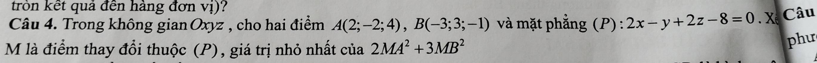 tròn kết quả đến hàng đơn vị)? 
Câu 4. Trong không gian Oxyz , cho hai điểm A(2;-2;4), B(-3;3;-1) và mặt phẳng (P) : 2x-y+2z-8=0. Xế Câu 
M là điểm thay đổi thuộc (P), giá trị nhỏ nhất của 2MA^2+3MB^2
phư