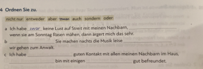 Ordnen Sie zu. 
nicht nur entweder aber zwar auch sondern oder 
a Ich habe _zwar_ keine Lust auf Streit mit meinen Nachbarn,_ 
wenn sie am Sonntag Rasen mähen, dann ärgert mich das sehr. 
b _Sie machen nachts die Musik leise_ 
wir gehen zum Anwalt. 
c Ich habe _guten Kontakt mit allen meinen Nachbarn im Haus, 
_bin mit einigen _gut befreundet.