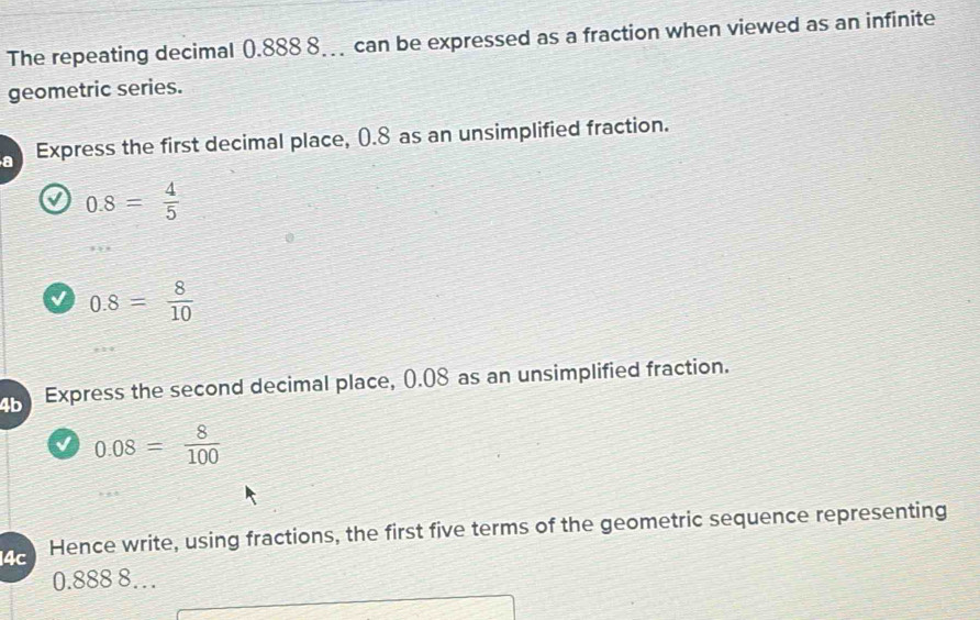 The repeating decimal 0.888 8. can be expressed as a fraction when viewed as an infinite 
geometric series. 
a Express the first decimal place, (.8 as an unsimplified fraction.
0.8= 4/5 
√ 0.8= 8/10 
4b Express the second decimal place, 0.08 as an unsimplified fraction.
0.08= 8/100 
14c Hence write, using fractions, the first five terms of the geometric sequence representing
0.888 8…