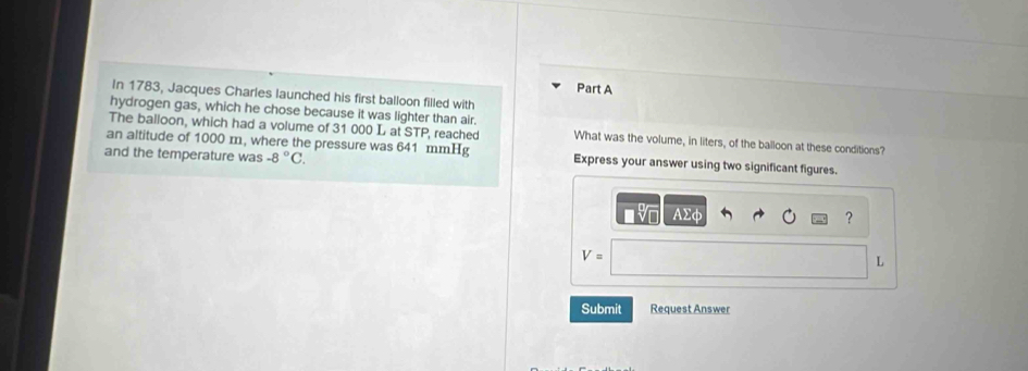 In 1783, Jacques Charles launched his first balloon filled with 
hydrogen gas, which he chose because it was lighter than air. 
The balloon, which had a volume of 31 000 L at STP, reached What was the volume, in liters, of the balloon at these conditions? 
an altitude of 1000 m, where the pressure was 641 mmHg Express your answer using two significant figures. 
and the temperature was -8°C.
v AΣφ ?
V=
L
Submit Request Answer