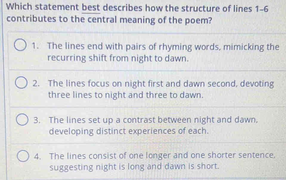 Which statement best describes how the structure of lines 1-6
contributes to the central meaning of the poem?
1. The lines end with pairs of rhyming words, mimicking the
recurring shift from night to dawn.
2. The lines focus on night first and dawn second, devoting
three lines to night and three to dawn.
3. The lines set up a contrast between night and dawn,
developing distinct experiences of each.
4. The lines consist of one longer and one shorter sentence,
suggesting night is long and dawn is short.