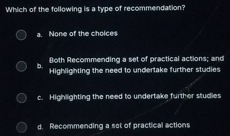 Which of the following is a type of recommendation?
a. None of the choices
Both Recommending a set of practicai actions; and
b.
Highlighting the need to undertake further studies
c. Highlighting the need to undertake further studies
d. Recommending a set of practical actions