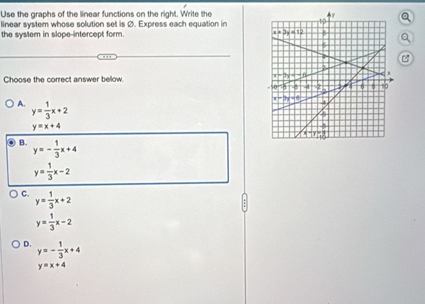 Use the graphs of the linear functions on the right. Write the
linear system whose solution set is Ø. Express each equation in
the system in slope-intercept form. 
a
Choose the correct answer below.
A. y= 1/3 x+2
y=x+4
B. y=- 1/3 x+4
y= 1/3 x-2
C. y= 1/3 x+2
y= 1/3 x-2
D. y=- 1/3 x+4
y=x+4