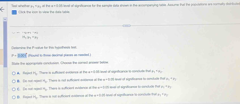 Test whether mu _1 at the alpha =0.05 level of significance for the sample data shown in the accompanying table. Assume that the populations are normally distributed
==: Click the icon to view the data table.
A
''UNK>^· P1^(·)^.P^2
H_1:mu _1=mu _2
Detemine the P -value for this hypothesis test.
P=0.001 (Round to three decimal places as needed.)
State the appropriate conclusion. Choose the correct answer below.
A. Reject H_0. There is sufficient evidence at the alpha =0.05 level of significance to conclude that mu _1 .
B. Do not reject H_0. There is not sufficient evidence at the alpha =0.05 level of significance to conclude that mu _1 .
C. Do not reject H_0. There is sufficient evidence at the alpha =0.05 level of significance to conclude that mu _1 .
D. Reject H_0. There is not sufficient evidence at the alpha =0.05 level of significance to conclude that mu _1 .