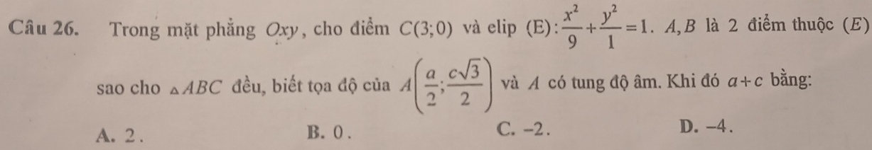 Trong mặt phẳng Oxy, cho điểm C(3;0) và elip (E):  x^2/9 + y^2/1 =1. A, B là 2 điểm thuộc (E)
sao cho △ ABC đều, biết tọa độ của A( a/2 ; csqrt(3)/2 ) và A có tung độ âm. Khi đó a+c bằng:
A. 2. B. 0. C. -2. D. -4.