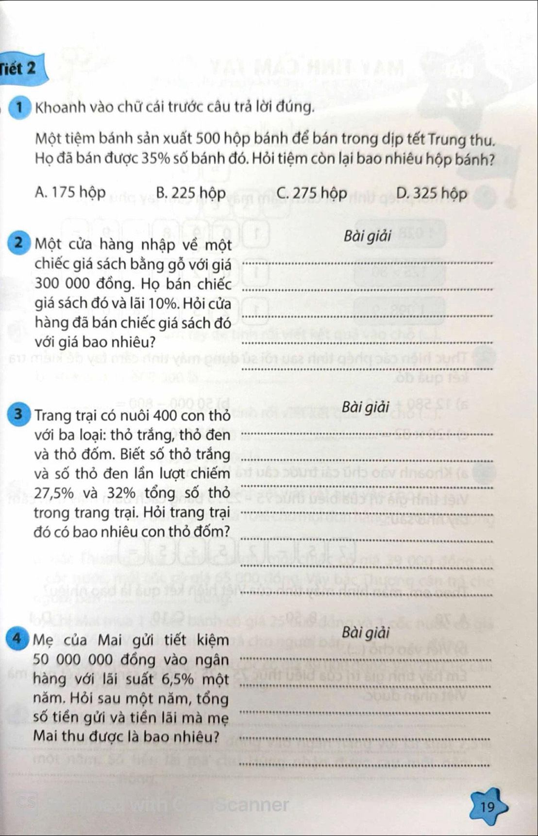 Tiết 2
1 Khoanh vào chữ cái trước câu trả lời đúng.
Một tiệm bánh sản xuất 500 hộp bánh để bán trong dịp tết Trung thu.
Họ đã bán được 35% số bánh đó. Hỏi tiệm còn lại bao nhiêu hộp bánh?
A. 175 hộp B. 225 hộp C. 275 hộp D. 325 hộp
2 Một cửa hàng nhập về một
Bài giải
chiếc giá sách bằng gỗ với giá_
300 000 đồng. Họ bán chiếc_
_
giá sách đó và lãi 10%. Hỏi cửa
hàng đã bán chiếc giá sách đó
với giá bao nhiêu?_
_
3 Trang trại có nuôi 400 con thỏ
Bài giải
với ba loại: thỏ trắng, thỏ đen_
và thỏ đốm. Biết số thỏ trắng_
và số thỏ đen lần lượt chiếm
27,5% và 32% tổng số thỏ
_
trong trang trại. Hỏi trang trại_
_
đó có bao nhiêu con thỏ đốm?
_
_
4 Mẹ của Mai gửi tiết kiệm
Bài giải
50 000 000 đồng vào ngân
_
hàng với lãi suất 6, 5% một_
_
năm. Hỏi sau một năm, tổng
số tiền gửi và tiền lãi mà mẹ
Mai thu được là bao nhiêu?_
_
ner 19