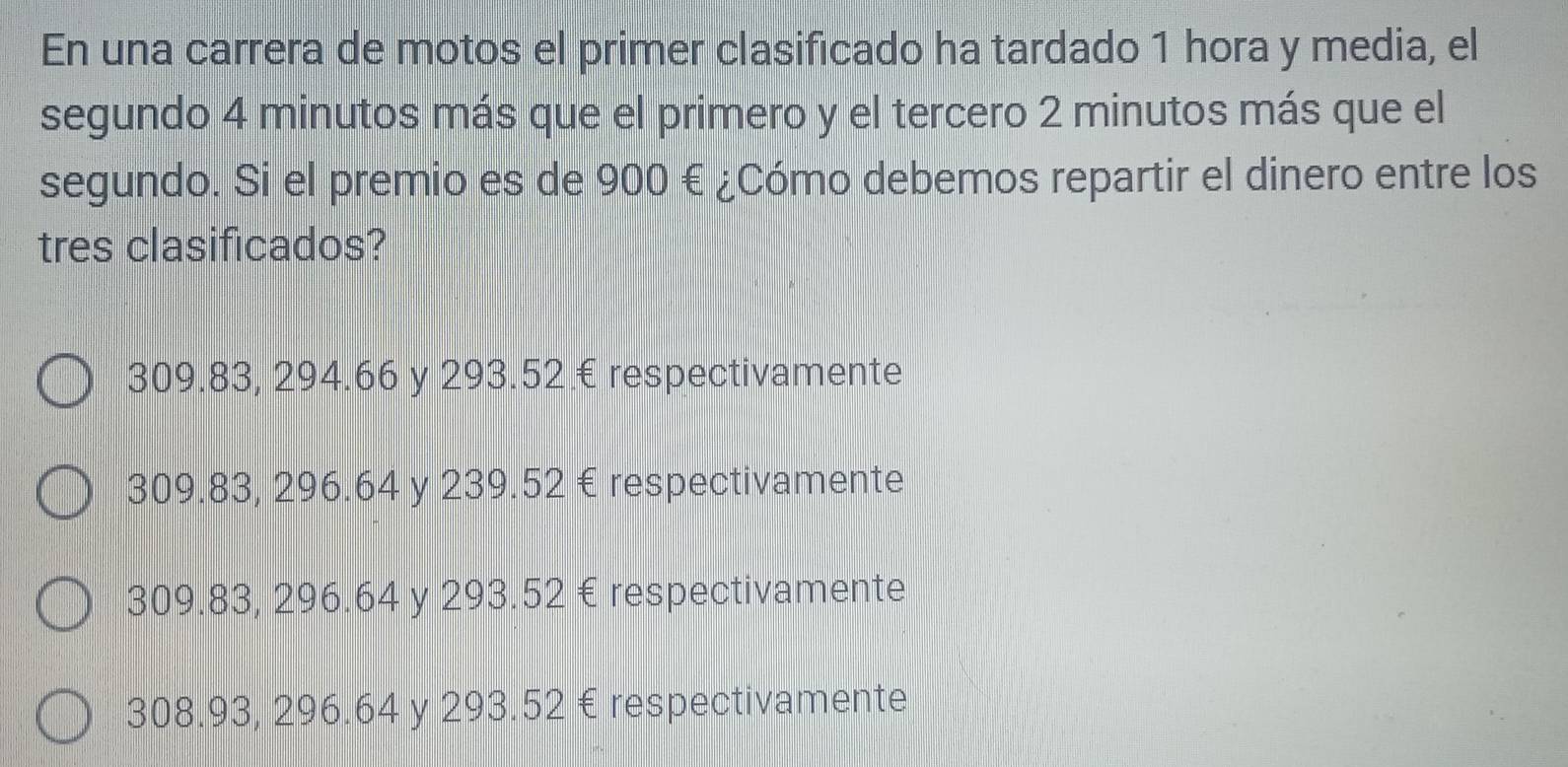 En una carrera de motos el primer clasificado ha tardado 1 hora y media, el
segundo 4 minutos más que el primero y el tercero 2 minutos más que el
segundo. Si el premio es de 900 € ¿Cómo debemos repartir el dinero entre los
tres clasificados?
309.83, 294.66 y 293.52 € respectivamente
309.83, 296.64 y 239.52 € respectivamente
309.83, 296.64 y 293.52 € respectivamente
308.93, 296.64 y 293.52 € respectivamente