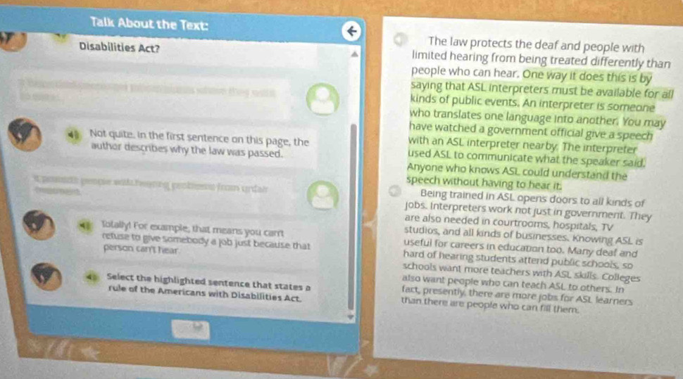 Talk About the Text: 
The law protects the deaf and people with 
Disabilities Act? limited hearing from being treated differently than 
people who can hear. One way it does this is by 
saying that ASL interpreters must be available for all 
é ene e e kinds of public events. An interpreter is someone 
who translates one language into another. You may 
have watched a government official give a speech 
with an ASL interpreter nearby. The interpreter 
Not quite. in the first sentence on this page, the used ASL to communicate what the speaker said. 
auther describes why the law was passed. Anyone who knows ASL could understand the 
speech without having to hear it. 
t psidh pençe with fanng peotess from urdai Being trained in ASL opens doors to all kinds of 
jobs. Interpreters work not just in government. They 
are also needed in courtrooms, hospitals, TV 
studios, and all kinds of businesses. Knowing ASL is 
Iotally! For example, that means you carrt useful for careers in education too. Many deaf and 
refuse to give somebody a job just because that hard of hearing students attend public schools, so 
person can't hear. schools want more teachers with ASL skills. Colleges 
also want people who can teach ASL to others. In 
Select the highlighted sentence that states a fact, presently, there are more jobs for ASL learners 
rule of the Americans with Disabilities Act. than there are people who can fill them.