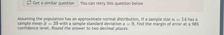 Get a similar question You can retry this question below 
Assuming the population has an approximate normal distribution, if a sample size n=14 has a 
sample mean overline x=39 with a sample standard deviation s=9 , find the margin of error at a 98%
confidence level. Round the answer to two decimal places.