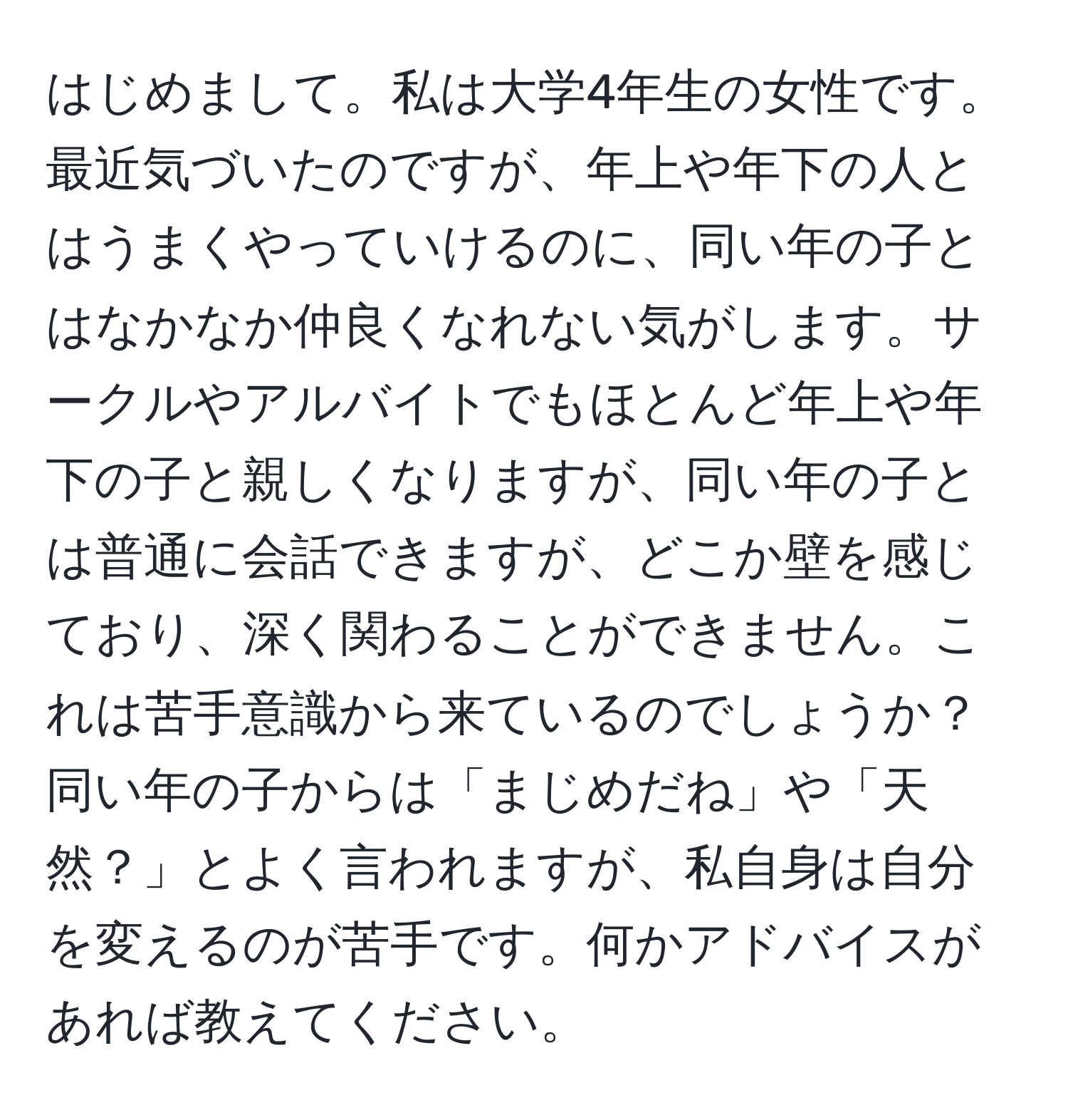 はじめまして。私は大学4年生の女性です。最近気づいたのですが、年上や年下の人とはうまくやっていけるのに、同い年の子とはなかなか仲良くなれない気がします。サークルやアルバイトでもほとんど年上や年下の子と親しくなりますが、同い年の子とは普通に会話できますが、どこか壁を感じており、深く関わることができません。これは苦手意識から来ているのでしょうか？同い年の子からは「まじめだね」や「天然？」とよく言われますが、私自身は自分を変えるのが苦手です。何かアドバイスがあれば教えてください。