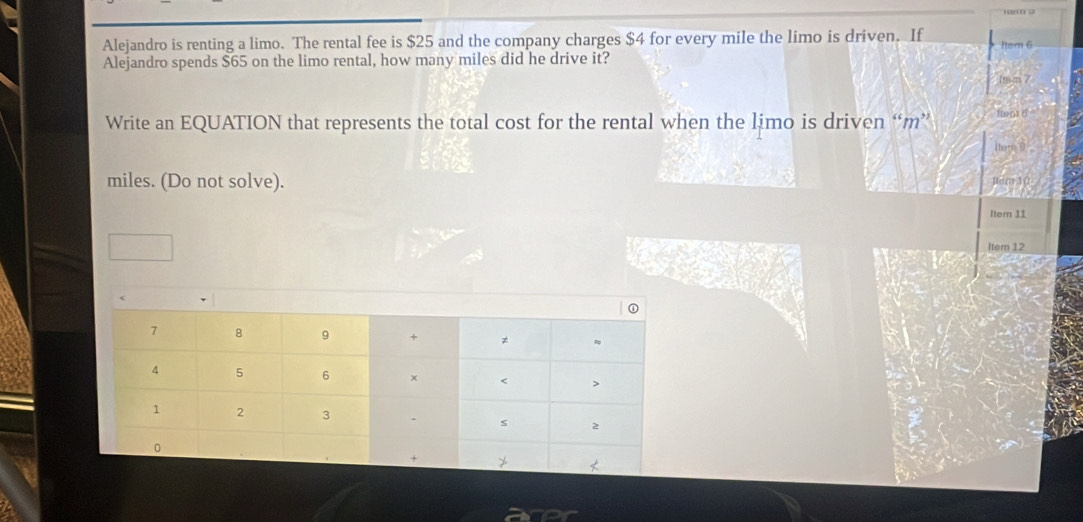 Alejandro is renting a limo. The rental fee is $25 and the company charges $4 for every mile the limo is driven. If Item 6 
Alejandro spends $65 on the limo rental, how many miles did he drive it? 
1rm 7 
Write an EQUATION that represents the total cost for the rental when the limo is driven “m” 1e9t 6 
There (
miles. (Do not solve). Boro 10 
Item 11 
Iter 12