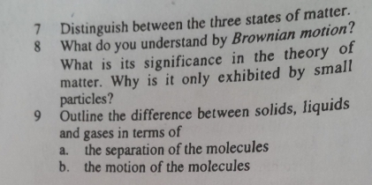 Distinguish between the three states of matter.
8 What do you understand by Brownian motion?
What is its significance in the theory of
matter. Why is it only exhibited by small
particles?
9 Outline the difference between solids, liquids
and gases in terms of
a. the separation of the molecules
b. the motion of the molecules