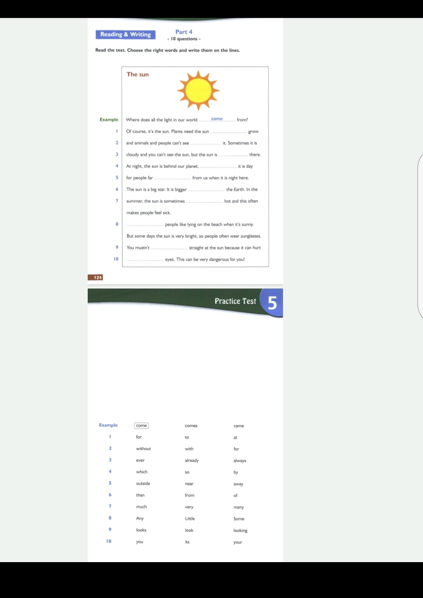 Reading & Writing - 10 questions - 
Read the text. Choose the right words and write them on the lines. 
The sun 
Example _come_ 
Of course, it's the sun. Plants need the sun grow 
and animals and people can't see it. Sometimes it is 
cloudy and you can't see the sun, but the sun is _there. 
4 
_ 
it is day
5 for people far from us when it is night here . 
6 | The sun is a big star. It is bigger _the Earth. In the 
summer, the sun is sometimes _hot and this often 
people like lying on the beach when it's sunny. 
But some days the sun is very bright, so people often wear sunglasses. 
_ 
You mustn't straight at the sun because it can hurt 
10 
_ 
12 
Practice Test 5