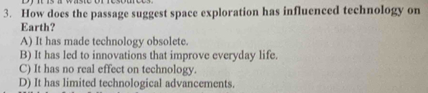 How does the passage suggest space exploration has influenced technology on
Earth?
A) It has made technology obsolete.
B) It has led to innovations that improve everyday life.
C) It has no real effect on technology.
D) It has limited technological advancements.