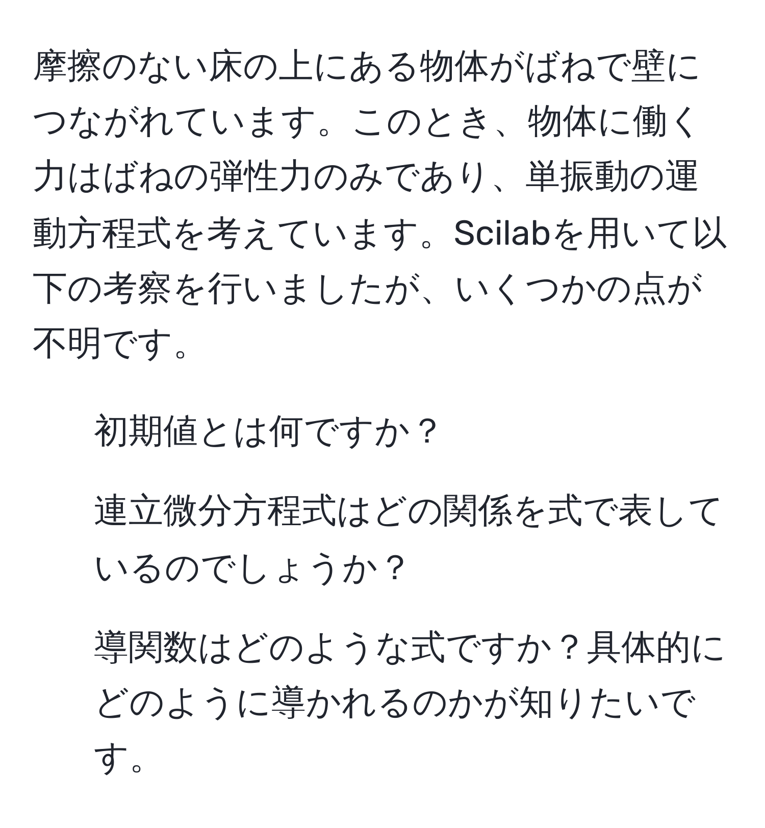 摩擦のない床の上にある物体がばねで壁につながれています。このとき、物体に働く力はばねの弾性力のみであり、単振動の運動方程式を考えています。Scilabを用いて以下の考察を行いましたが、いくつかの点が不明です。

1. 初期値とは何ですか？
2. 連立微分方程式はどの関係を式で表しているのでしょうか？
3. 導関数はどのような式ですか？具体的にどのように導かれるのかが知りたいです。