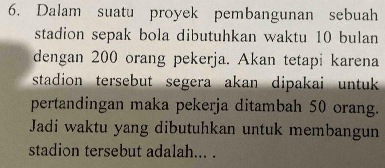 Dalam suatu proyek pembangunan sebuah 
stadion sepak bola dibutuhkan waktu 10 bulan 
dengan 200 orang pekerja. Akan tetapi karena 
stadion tersebut segera akan dipakai untuk 
pertandingan maka pekerja ditambah 50 orang. 
Jadi waktu yang dibutuhkan untuk membangun 
stadion tersebut adalah... .