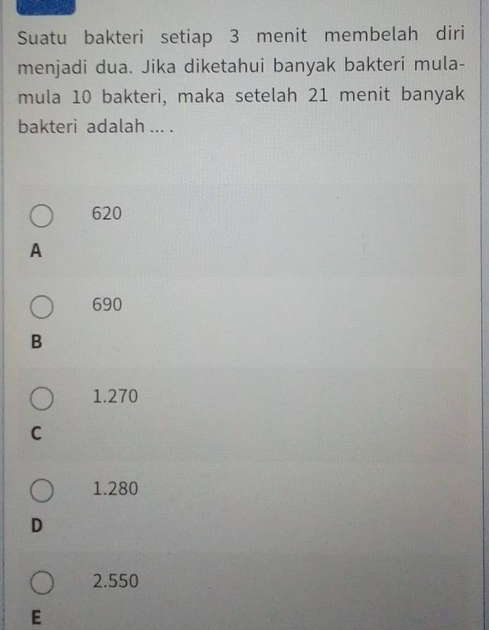 Suatu bakteri setiap 3 menit membelah diri
menjadi dua. Jika diketahui banyak bakteri mula-
mula 10 bakteri, maka setelah 21 menit banyak
bakteri adalah ... .
620
A
690
B
1.270
C
1.280
D
2.550
E