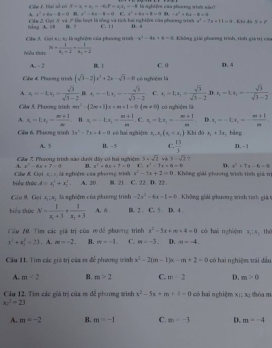 Hai số có S=x_1+x_2=-6;P=x_1x_2=-8 là nghiệm của phương trình nào?
A. x^2+6x-8=0 B. x^2-6x-8=0 C. x^2+6x+8=0 D. -x^2+6x-8=0
Cân 2. Gọi S và P lần lượt là tổng và tích hai nghiệm của phương trình x^2-7x+11=0. Khi đó S+P
bằng A. 18 B. 7 C. 11 D. 4
Câu 3. Gọi xị; x2 là nghiệm của phương trình -x^2-4x+6=0. Không giải phương trình, tính giá trị của
biểu thức N=frac 1x_1+2+frac 1x_2+2
A. - 2 B. 1 C. 0 D. 4
Câu 4. Phương trình (sqrt(3)-2)x^2+2x-sqrt(3)=0 có nghiệm là
A. x_1=-1;x_2= sqrt(3)/sqrt(3)-2  .B. x_1=-1;x_2=- sqrt(3)/sqrt(3)-2 . C. x_1=1;x_2= sqrt(3)/sqrt(3)-2  .D. x_1=1;x_2=- sqrt(3)/sqrt(3)-2 .
Câu 5. Phương trình mx^2-(2m+1)x+m+1=0(m!= 0) có nghiệm là
A. x_1=1;x_2= (m+1)/m . B. x_1=-1;x_2= (m+1)/m . C. x_1=1;x_2=- (m+1)/m . D. x_1=-1;x_2=- (m+1)/m .
Câu 6. Phương trình 3x^2-7x+4=0 có hai nghiệm x_1,x_2(x_1 Khi đó x_1+3x_2 bằng
A. 5 B. −5 C.  13/3  D. −1
Câu 7. Phương trình nào dưới đây có hai nghiệm 3+sqrt(2) và 3-sqrt(2) ?
A. x^2-6x+7=0 B. x^2+6x+7=0 C. x^2-7x+6=0 D. x^2+7x-6=0
Câu 8. Gọi x_1;x_2 là nghiệm của phương trình x^2-5x+2=0. Không giải phương trình tính giá trị
biểu thức A=x_1^(2+x_2^2. A. 20 . B. 21 . C. 22 . D. 22 .
Câu 9. Gọi x_1);x_2 là nghiệm của phương trình -2x^2-6x-1=0.  Không giải phương trình tính giá t
biểu thức N=frac 1x_1+3+frac 1x_2+3 A. 6 . B. 2 . C. 5 . D. 4 .
Câu 10. Tìm các giá trị của mđề phương trình x^2-5x+m+4=0 có hai nghiệm x_1;x_2 thỏ
x^2+x_2^(2=23. A. m=-2. B. m=-1. C. m=-3. D. m=-4.
Câu 11. Tìm các giá trị của m để phương trình x^2)-2(m-1)x-m+2=0 có hai nghiệm trái dấu,
A. m<2</tex> B. m>2 C. m=2 D. m>0
Câu 12. Tìm các giá trị của m để phương trình x^2-5x+m+4=0 có hai nghiệm X_1;X_2 thỏa m
x_2^2=23
A. m=-2 B. m=-1 C. m=-3 D. m=-4