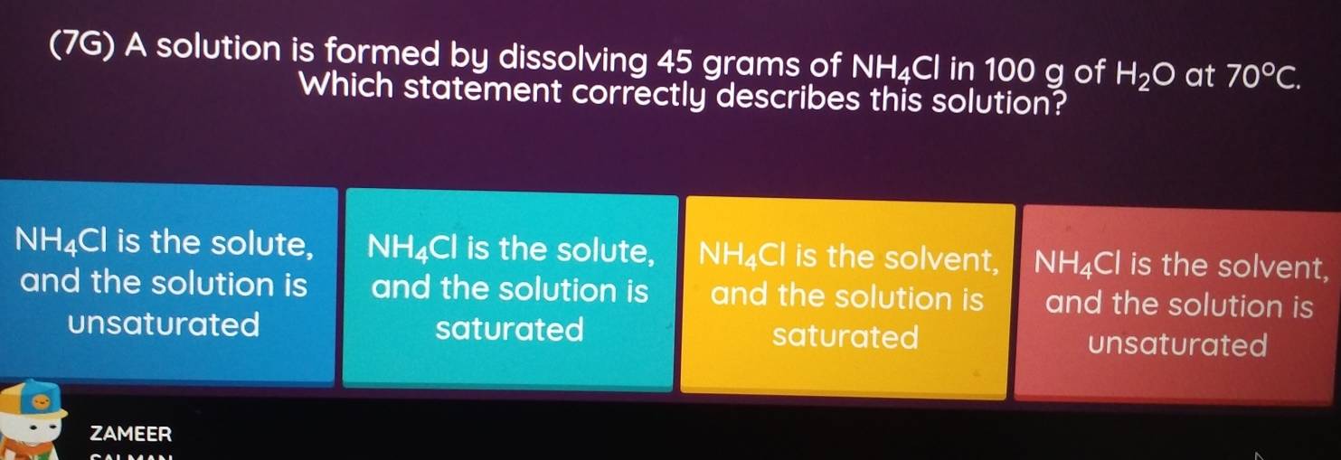 (7G) A solution is formed by dissolving 45 grams of NH₄Cl in 100 g of H_2O at 70°C. 
Which statement correctly describes this solution?
NH₄Cl is the solute, NH₄Cl is the solute, NH₄Cl is the solvent, NH₄Cl is the solvent,
and the solution is and the solution is and the solution is and the solution is
unsaturated saturated saturated unsaturated
ZAMEER