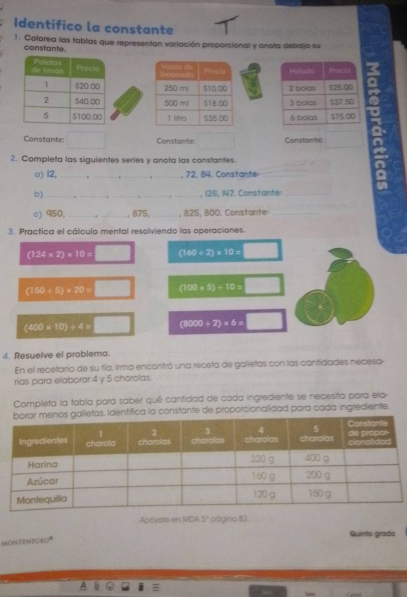 Identifico la constante 
1. Colorea las tablas que representan variación proporcional y anota debajo su 
constante. 





Constante: Constante: Constante: 
2. Completa las siguientes series y anota las constantes. 
a) 12, ___, 72, 84. Constante:_ 
b) ___, 126, 147. Constante:_ 

c) 950, _._ , 875, _, 825, 800. Constante:_ 
3. Practica el cálculo mental resolviendo las operaciones.
(124* 2)* 10=□ (160/ 2)* 10=□
(150/ 5)* 20=□ □ (100* 5)/ 10=□
(400* 10)/ 4=□
(8000/ 2)* 6=
4. Resuelve el problema. 
En el recetario de su tía, Irma encontró una receta de galletas con las cantidades necesa 
rias para elaborar 4 y 5 charolas. 
Completa la tabla para saber qué cantidad de cada ingrediente se necesita para ela- 
ntifica la constante de proporcionalidad para cada ingrediente. 
Apóyate en MDA 5° página 82. 
Quinto grado 
MONTENEGRO®