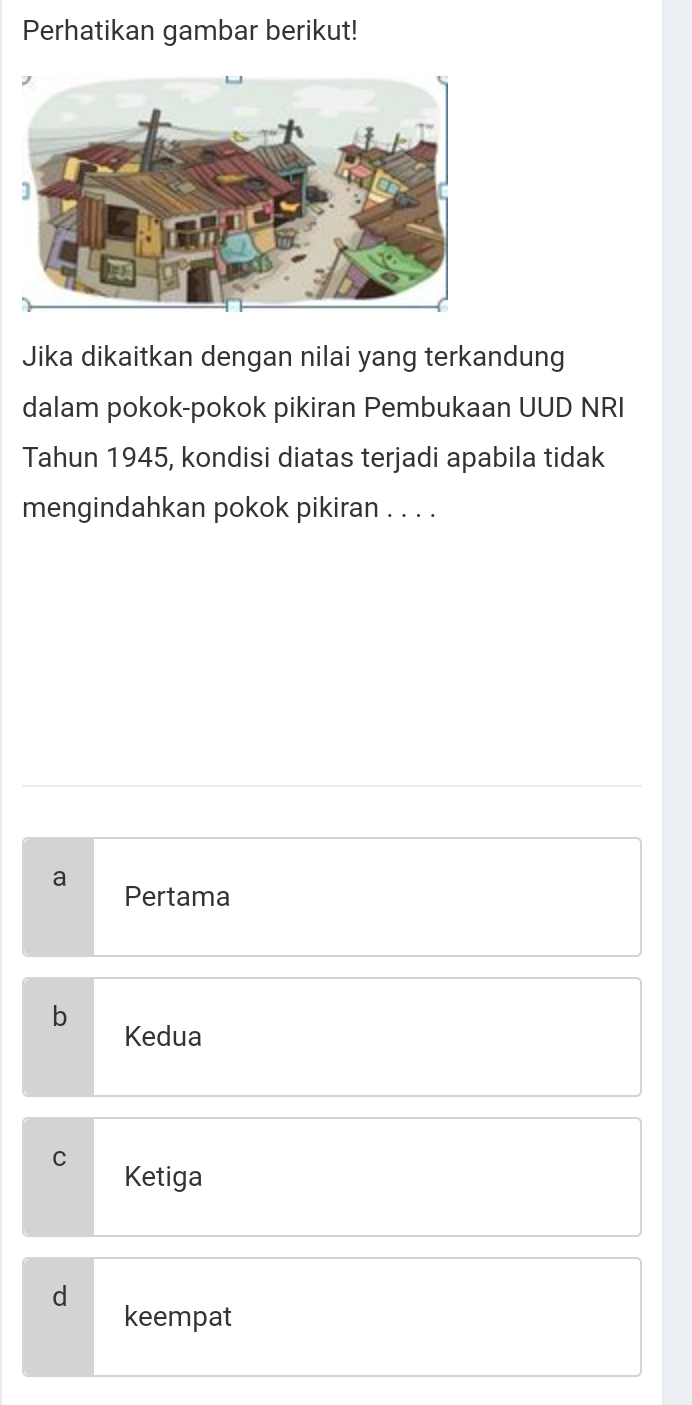 Perhatikan gambar berikut!
Jika dikaitkan dengan nilai yang terkandung
dalam pokok-pokok pikiran Pembukaan UUD NRI
Tahun 1945, kondisi diatas terjadi apabila tidak
mengindahkan pokok pikiran . . . .
a
Pertama
b Kedua
C Ketiga
d
keempat