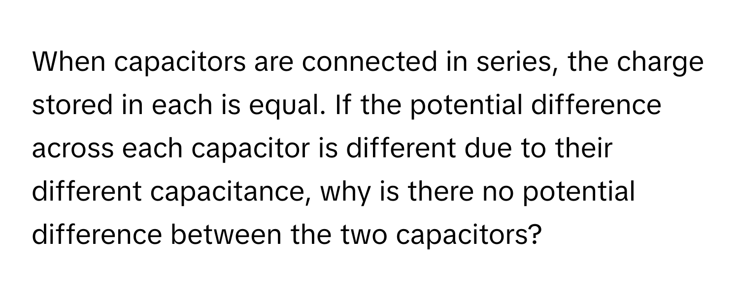 When capacitors are connected in series, the charge stored in each is equal. If the potential difference across each capacitor is different due to their different capacitance, why is there no potential difference between the two capacitors?