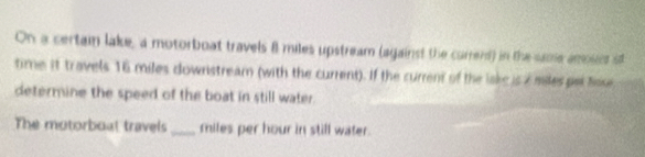 On a certain lake, a motorboat travels 8 miles upstream (against the currerd) in the same anosece st 
time it travels 16 miles downstream (with the current). If the current of the lake is i miles par hsse 
determine the speed of the boat in still water. 
The motorboal travels _ miles per hour in still water.