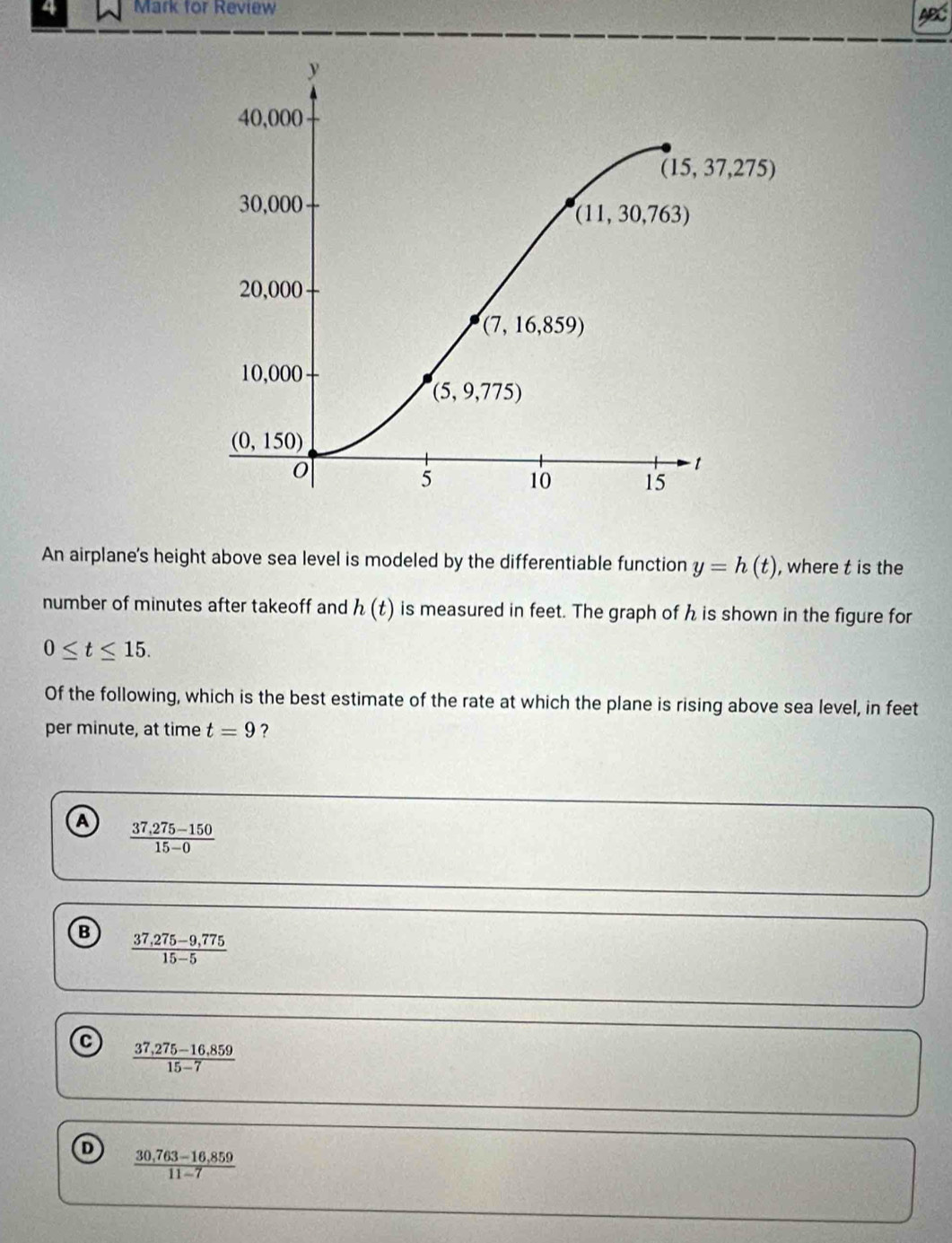 for Review
An airplane's height above sea level is modeled by the differentiable function y=h(t) , where t is the
number of minutes after takeoff and h(t) is measured in feet. The graph of h is shown in the figure for
0≤ t≤ 15.
Of the following, which is the best estimate of the rate at which the plane is rising above sea level, in feet
per minute, at time t=9 ?
A  (37,275-150)/15-0 
B  (37,275-9,775)/15-5 
 (37,275-16,859)/15-7 
 (30,763-16,859)/11-7 