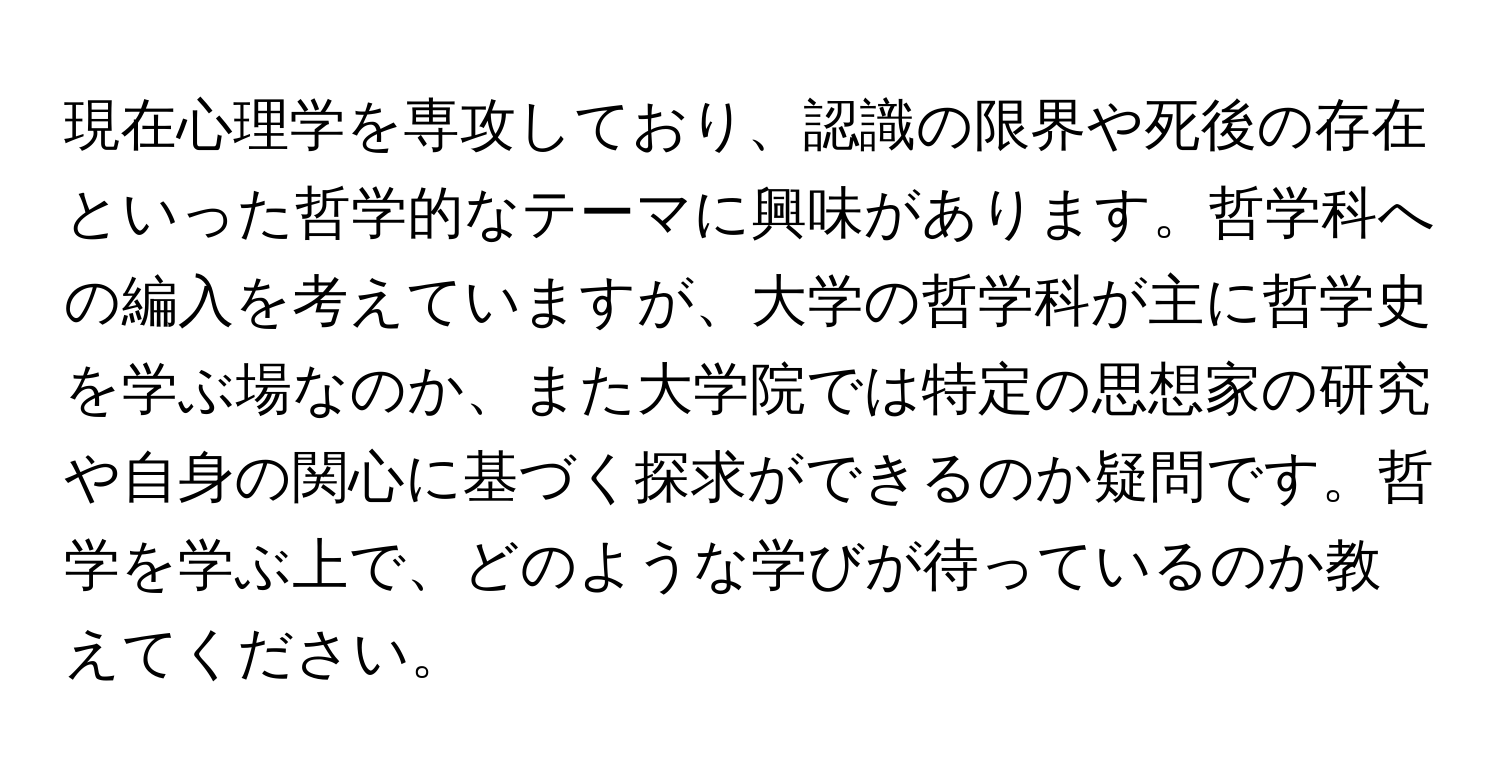 現在心理学を専攻しており、認識の限界や死後の存在といった哲学的なテーマに興味があります。哲学科への編入を考えていますが、大学の哲学科が主に哲学史を学ぶ場なのか、また大学院では特定の思想家の研究や自身の関心に基づく探求ができるのか疑問です。哲学を学ぶ上で、どのような学びが待っているのか教えてください。