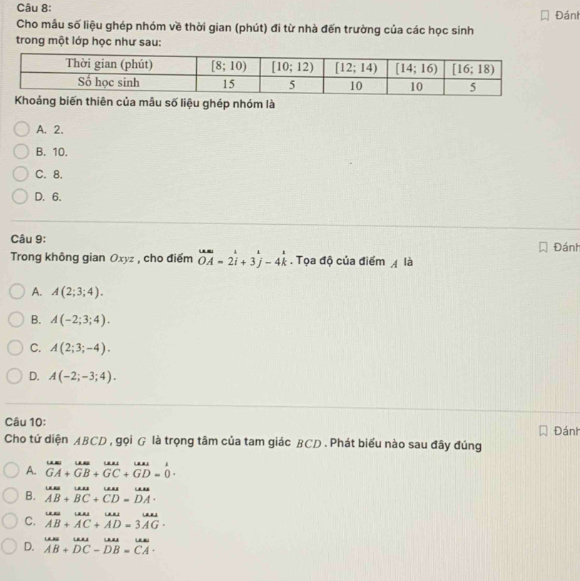 Đánh
Cho mẫu số liệu ghép nhóm về thời gian (phút) đi từ nhà đến trường của các học sinh
trong một lớp học như sau:
a mẫu số liệu ghép nhóm là
A. 2.
B. 10.
C. 8.
D. 6.
Câu 9:
Đánh
Trong không gian Oxyz , cho điểm overline OA=2i+3j-4k. Tọa độ của điểm A là
A. A(2;3;4).
B. A(-2;3;4).
C. A(2;3;-4).
D. A(-2;-3;4).
Câu 10:
Đánh
Cho tứ diện ABCD , gọi G là trọng tâm của tam giác BCD . Phát biểu nào sau đây đúng
A. beginarrayr uus.uus.uur^ul.GA+GB+GC+GD=0endarray .
B. overline AB+overline BC+overline CD=overline DA.
C. beginarrayr uuss ABendarray +beginarrayr uu ACendarray +beginarrayr uu AD=3vector AGendarray .
D. beginarrayr uus AB+DCendarray beginarrayr uurs DCendarray beginarrayr uuas DB=CAendarray .