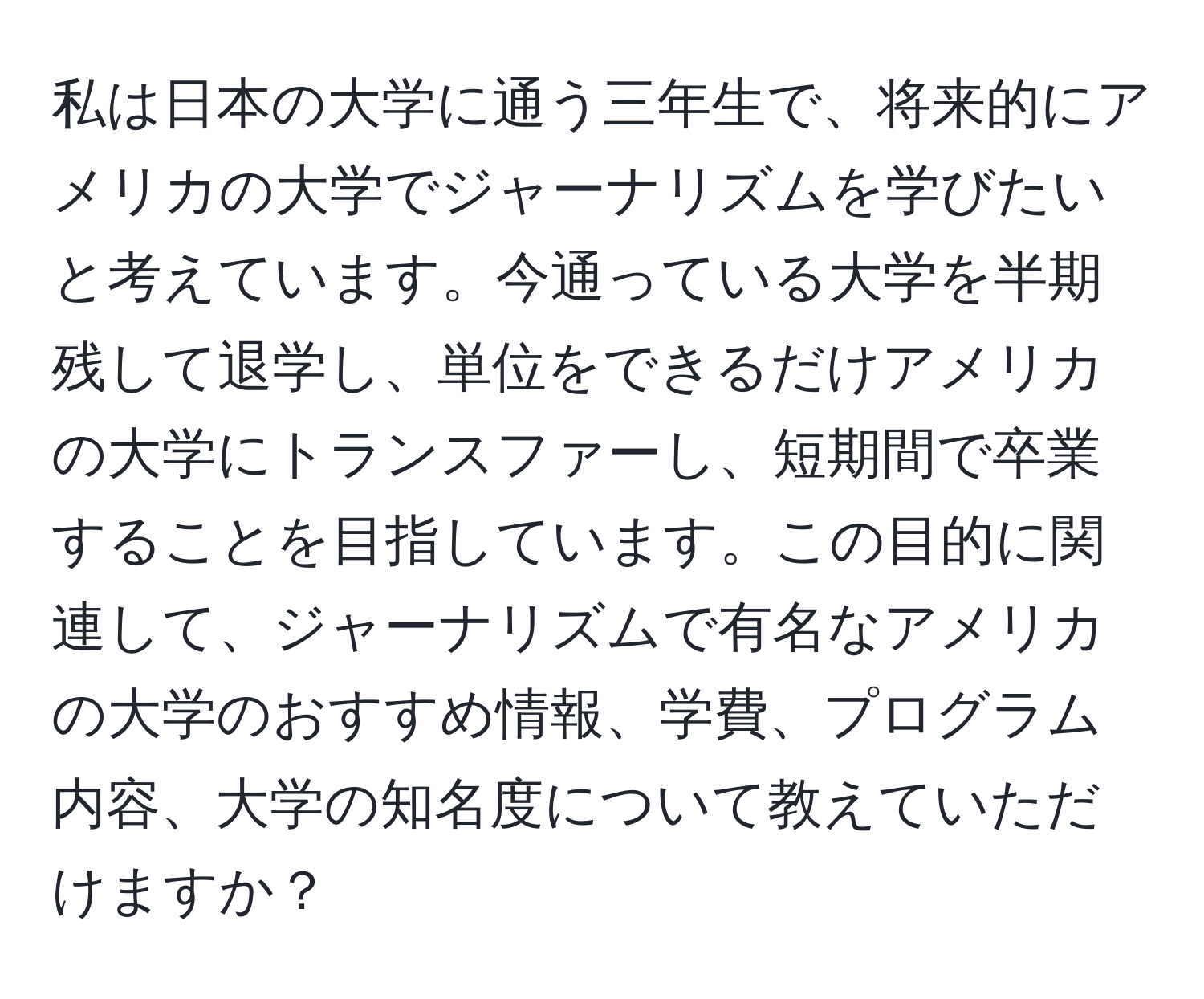 私は日本の大学に通う三年生で、将来的にアメリカの大学でジャーナリズムを学びたいと考えています。今通っている大学を半期残して退学し、単位をできるだけアメリカの大学にトランスファーし、短期間で卒業することを目指しています。この目的に関連して、ジャーナリズムで有名なアメリカの大学のおすすめ情報、学費、プログラム内容、大学の知名度について教えていただけますか？