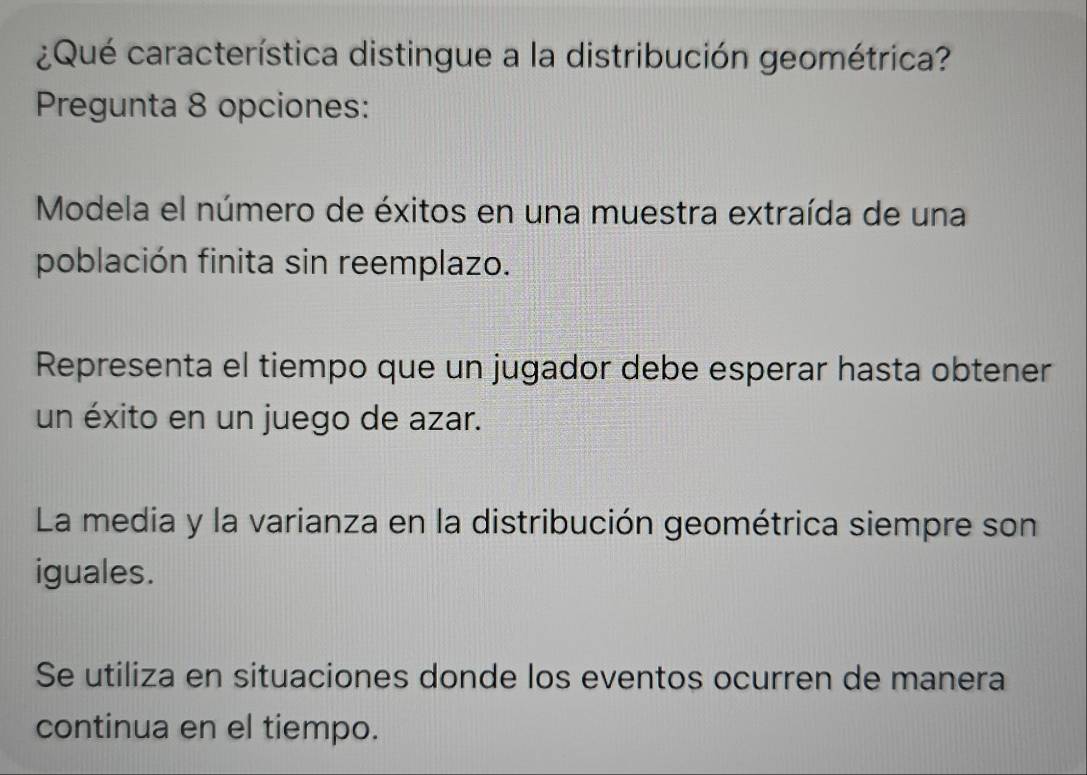 ¿Qué característica distingue a la distribución geométrica?
Pregunta 8 opciones:
Modela el número de éxitos en una muestra extraída de una
población finita sin reemplazo.
Representa el tiempo que un jugador debe esperar hasta obtener
un éxito en un juego de azar.
La media y la varianza en la distribución geométrica siempre son
iguales.
Se utiliza en situaciones donde los eventos ocurren de manera
continua en el tiempo.