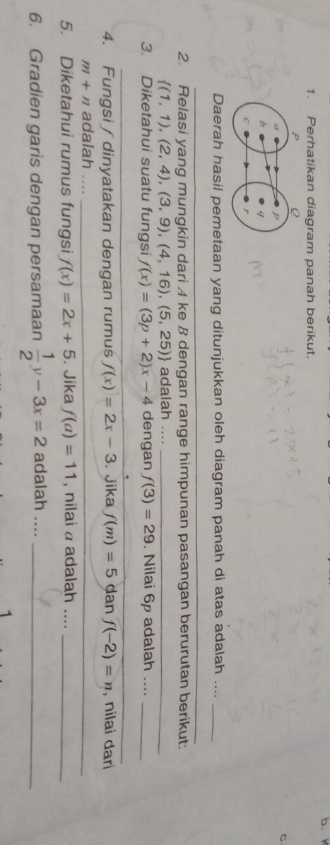 Perhatikan diagram panah berikut. 
C 
Daerah hasil pemetaan yang ditunjukkan oleh diagram panah di atas adalah ...._ 
_ 
2. Relasi yang mungkin dari A ke B dengan range himpunan pasangan berurutan berikut:
 (1,1),(2,4),(3,9),(4,16),(5,25) adalah ...._ 
3. Diketahui suatu fungsi f(x)=(3p+2)x-4 dengan f(3)=29. Nilai 6p adalah ...._ 
__ 
4. Fungsi / dinyatakan dengan rumuś f(x)=2x-3. Jika f(m)=5 dan f(-2)=n , nilai dari
m+n adalah__ 
_ 
5. Diketahui rumus fungsi f(x)=2x+5. Jika f(a)=11 , nilai a adalah ...._ 
6. Gradien garis dengan persamaan  1/2 y-3x=2 adalah ...._ 
1