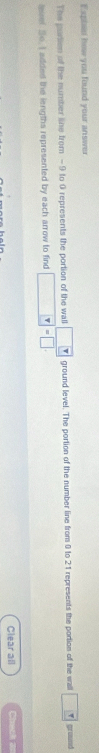 Explan how you found your answer 
The partion of the number line from -9 to 0 represents the portion of the wall overline □  ground level. The portion of the number line from 0 to 21 represents the portion of the wall go umd 
levef So, I added the lengths represented by each arrow to find v=□. 
Clear all Check an