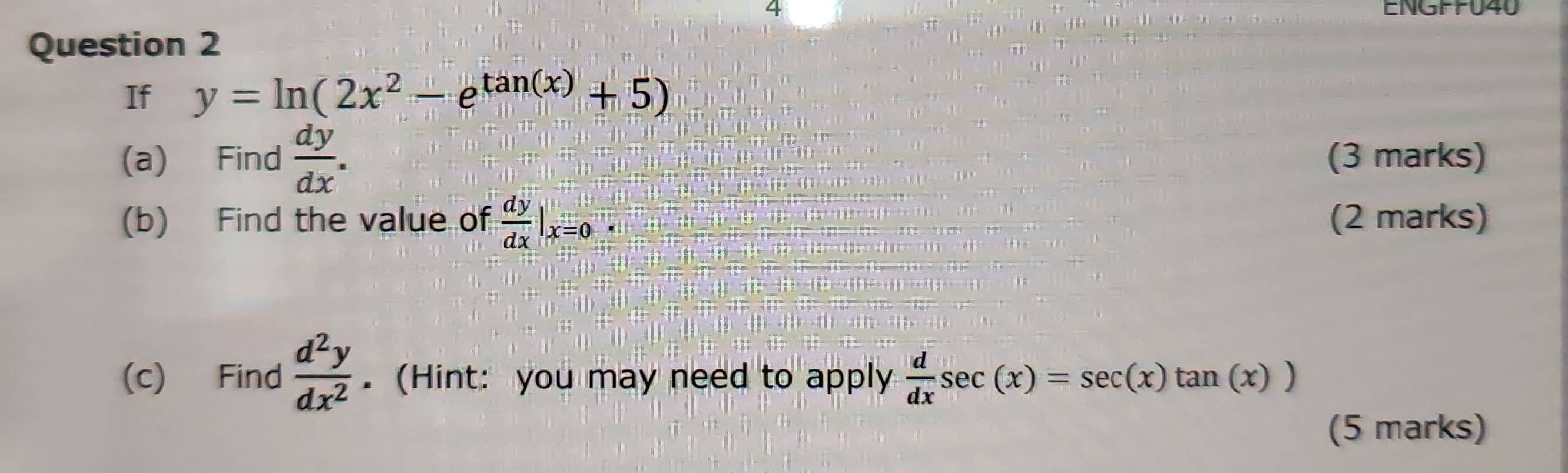 ENGFFU40 
Question 2 
If y=ln (2x^2-e^(tan (x))+5)
(a) Find  dy/dx . (3 marks) 
(b) Find the value of  dy/dx |_x=0. (2 marks) 
(c) Find  d^2y/dx^2 .(Hint: you may need to apply  d/dx sec (x)=sec (x)tan (x))
(5 marks)